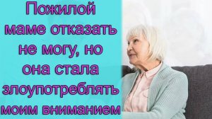 Пожилой маме отказать не могу., но она стала злоупотреблять моим вниманием. Истории из жизни