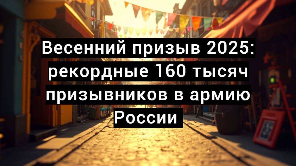 Весенний призыв 2025: рекордные 160 тысяч призывников в армию России