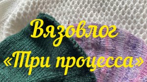 Вязовлог « Три моих процесса» / Вяжу три процесса со вторника по пятницу /