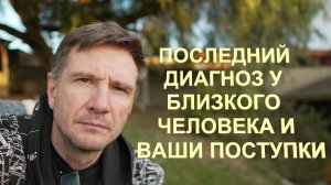 Последний Диагноз Вашего Родного и Ваши Поступки и Решения