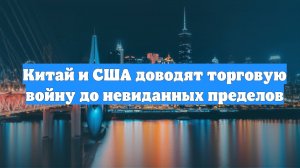 Китай и США доводят торговую войну до невиданных пределов