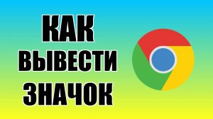 Как вывести значок Гугл Хром на рабочий стол