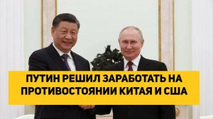 ПУТИН РЕШИЛ ЗАРАБОТАТЬ НА ПРОТИВОСТОЯНИИ КИТАЯ И США