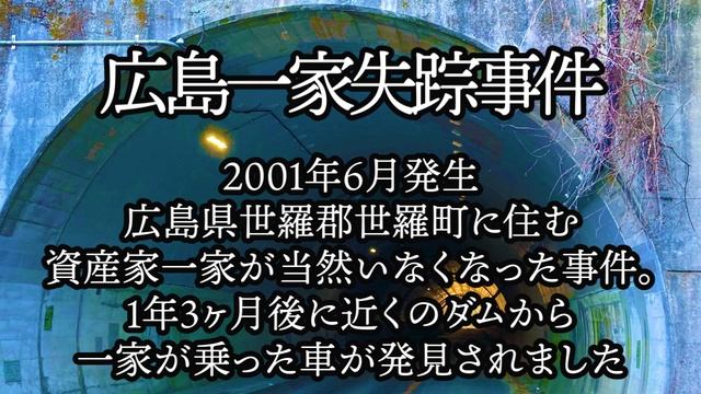 広島一家失踪事件。2001年6月発生。広島県世羅郡世羅町に住む資産家一家が当然いなくなった事件。1年3ヶ月後に近くのダムから一家が乗った車が発見されました。