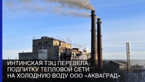 Интинская ТЭЦ перевела подпитку тепловой сети на холодную воду ООО «Акваград»