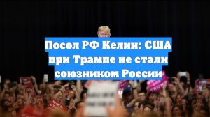 Посол РФ Келин: США при Трампе не стали союзником России