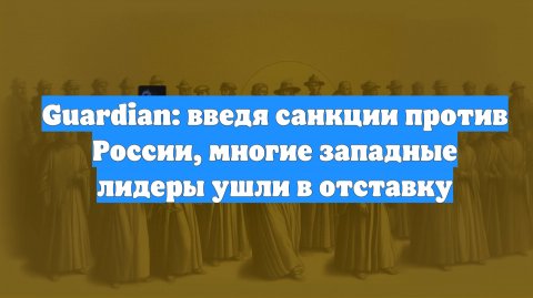 Guardian: введя санкции против России, многие западные лидеры ушли в отставку