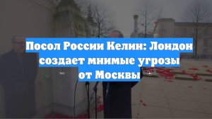 Посол России Келин: Лондон создает мнимые угрозы от Москвы