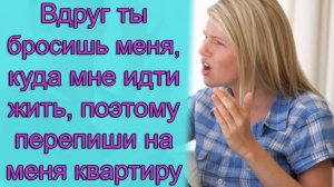 Вдруг ты бросишь меня, куда мне идти жить, поэтому перепиши на меня квартиру
