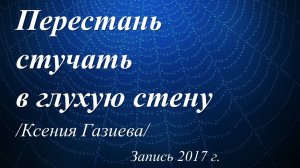 Перестань стучать в глухую стену! /Ксения Газиева. Запись 2017 г./