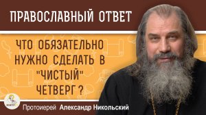 ЧТО ОБЯЗАТЕЛЬНО НУЖНО СДЕЛАТЬ В "ЧИСТЫЙ" ЧЕТВЕРГ ? Протоиерей Александр Никольский