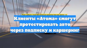 Клиенты «Атома» смогут протестировать авто через подписку и каршеринг