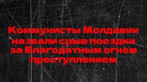 Коммунисты Молдавии назвали срыв поездки за Благодатным огнем преступлением