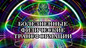 БОЛЕЗНЕННЫЕ ФИЗИЧЕСКИЕ ТРАНСФОРМАЦИИ. Мы вместе с нашими телами перерождаемся в Новую Жизнь