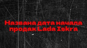 Названа дата начала продаж Lada Iskra