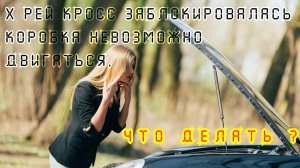 х рей кросс заблокировалась коробка невозможно двигаться. Что делать ?