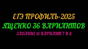 ЕГЭ ПРОФИЛЬ-2025. ЯЩЕНКО 36 ВАРИАНТОВ. ЗАДАНИЕ 15 ВАРИАНТ 7 И 8