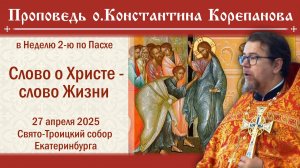 Слово о Христе - слово Жизни. Проповедь о. Константина Корепанова в Неделю 2-ю по Пасхе (27.04.2025)
