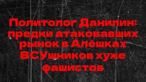 Политолог Данилин: предки атаковавших рынок в Алёшках ВСУшников хуже фашистов