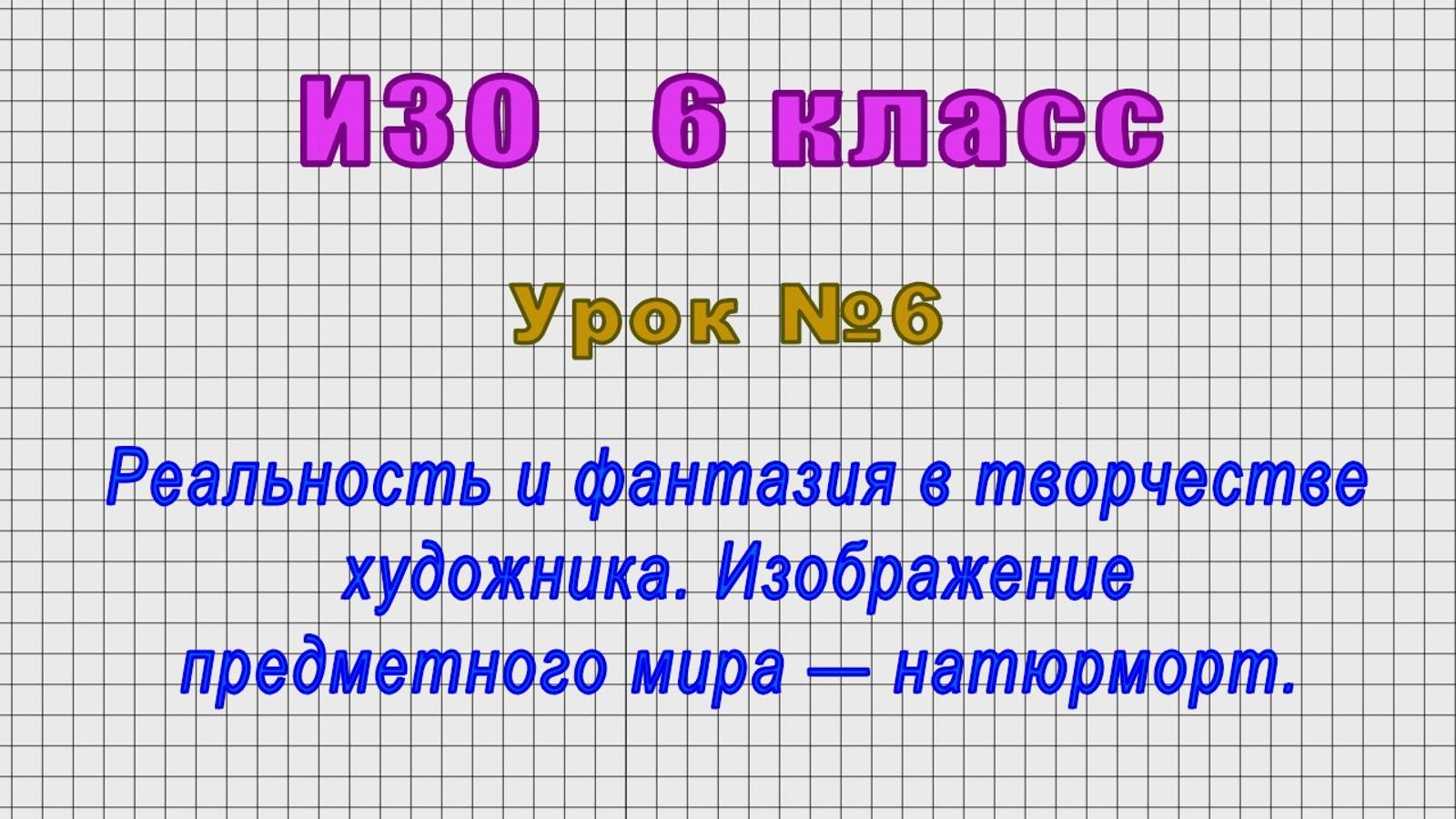 ИЗО 6 класс (Урок№6 - Реальность и фантазия в творчестве художника. Натюрморт.)