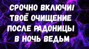 СРОЧНО ВКЛЮЧИ!
ТВОЁ ОЧИЩЕНИЕ ПОСЛЕ РАДОНИЦЫ В НОЧЬ ВЕДЬМ