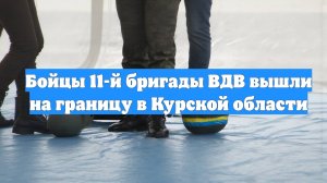 Бойцы 11-й бригады ВДВ вышли на границу в Курской области