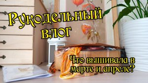 Рукодельный влог за март и апрель. Вышивка крестом.