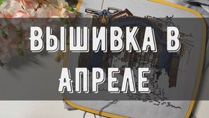 Что вышивала в апреле🌺| Рукодельный влог