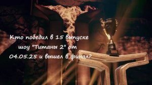 Кто победил в 15 выпуске шоу "Титаны 2" от 04.05.25 и вышел в финал? Имена участников.