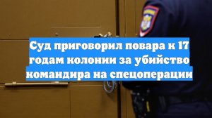 Суд приговорил повара к 17 годам колонии за убийство командира на спецоперации
