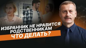 Что делать, если мой ИЗБРАННИК НЕ НРАВИТСЯ родственникам?