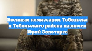 Военным комиссаром Тобольска и Тобольского района назначен Юрий Золотарев