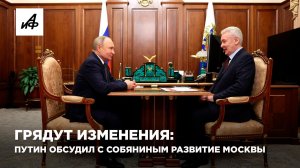 Грядут изменения: Путин обсудил с Собяниным развитие Москвы