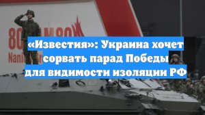 «Известия»: Украина хочет сорвать парад Победы для видимости изоляции РФ