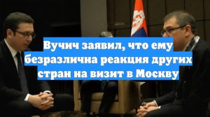 Вучич заявил, что ему безразлична реакция других стран на визит в Москву