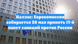 Каллас: Еврокомиссия собирается 20 мая принять 17-й пакет санкций против России