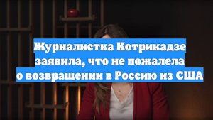 Журналистка Котрикадзе заявила, что не пожалела о возвращении в Россию из США