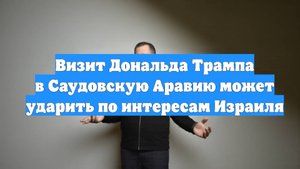 Визит Дональда Трампа в Саудовскую Аравию может ударить по интересам Израиля