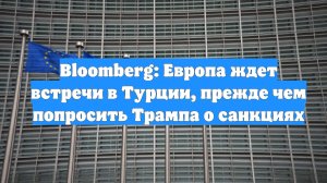 Bloomberg: Европа ждет встречи в Турции, прежде чем попросить Трампа о санкциях
