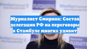 Журналист Смирнов: Состав делегации РФ на переговоры в Стамбуле многих удивит