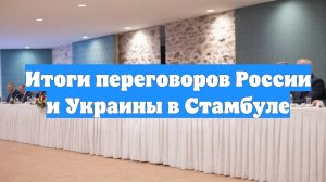 Итоги переговоров России и Украины в Стамбуле