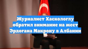 Журналист Хаскологлу обратил внимание на жест Эрдогана Макрону в Албании