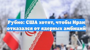 Рубио: США хотят, чтобы Иран отказался от ядерных амбиций