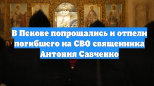 В Пскове попрощались и отпели погибшего на СВО священника Антония Савченко