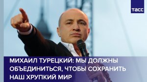 Михаил Турецкий: мы должны объединиться, чтобы сохранить наш хрупкий мир