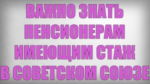 Важно знать пенсионерам имеющим стаж в Советском Союзе