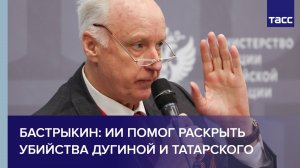 Бастрыкин: ИИ помог раскрыть убийства Дугиной и Татарского