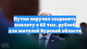 Путин поручил сохранять выплату в 65 тыс. рублей для жителей Курской области