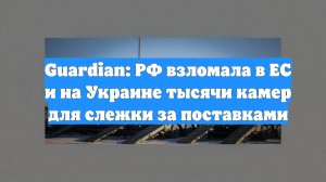 Guardian: РФ взломала в ЕС и на Украине тысячи камер для слежки за поставками