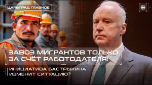 Завоз мигрантов только за счёт работодателя! Инициатива Бастрыкина изменит ситуацию?